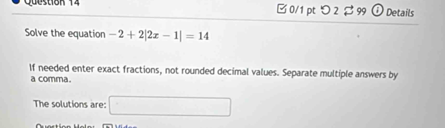 つ 2 % 99 ⓘ Details 
Solve the equation -2+2|2x-1|=14
If needed enter exact fractions, not rounded decimal values. Separate multiple answers by 
a comma. 
The solutions are: □