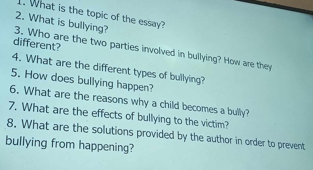 What is the topic of the essay? 
2. What is bullying? 
different? 
3. Who are the two parties involved in bullying? How are they 
4. What are the different types of bullying? 
5. How does bullying happen? 
6. What are the reasons why a child becomes a bully? 
7. What are the effects of bullying to the victim? 
8. What are the solutions provided by the author in order to prevent 
bullying from happening?