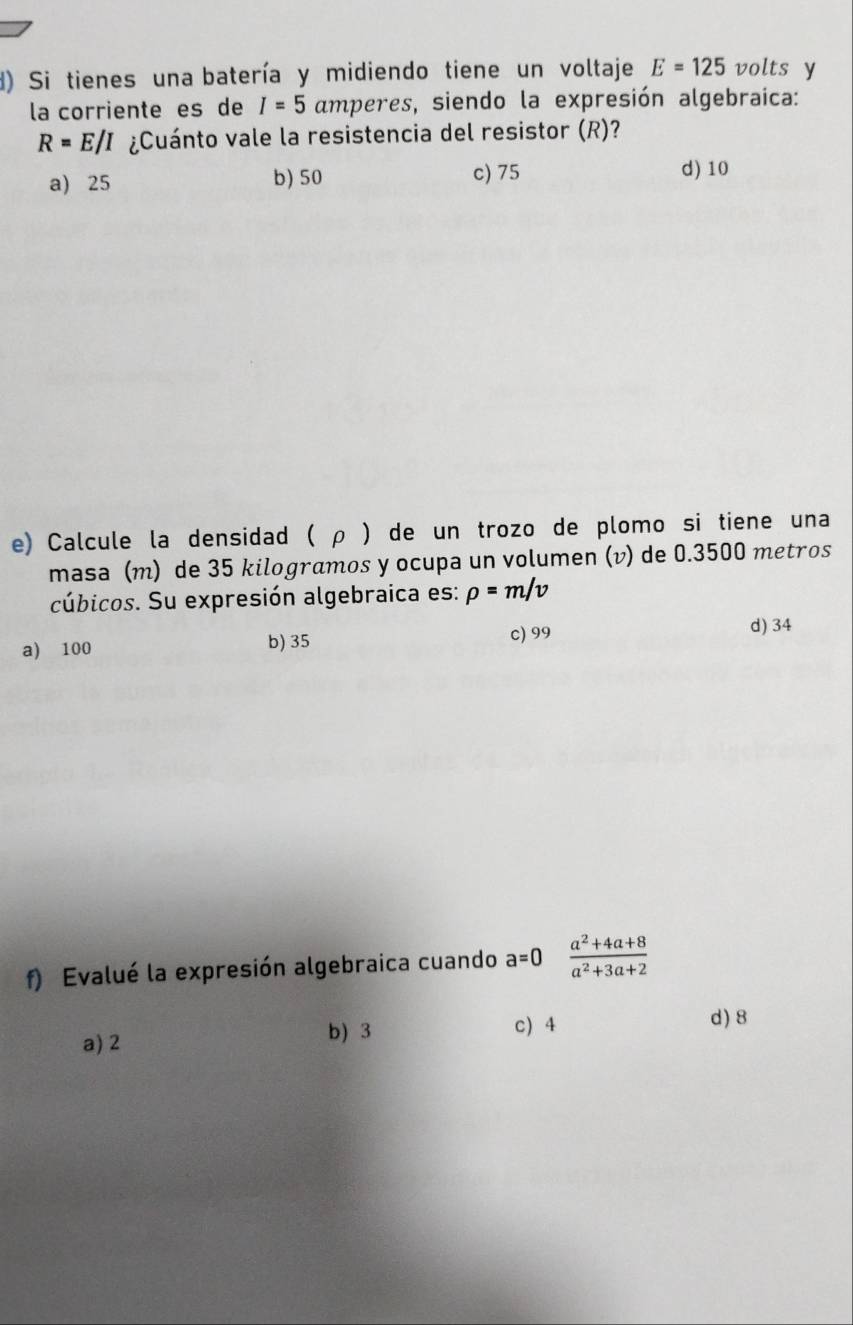 Si tienes una batería y midiendo tiene un voltaje E=125 volts y
la corriente es de I=5 amperes, siendo la expresión algebraica:
R=E/I ¿Cuánto vale la resistencia del resistor (R)?
a) 25 b) 50 c) 75 d) 10
e) Calcule la densidad ( ρ ) de un trozo de plomo si tiene una
masa (m) de 35 kilogramos y ocupa un volumen (v) de 0.3500 metros
cúbicos. Su expresión algebraica es: rho =m/v
a) 100 b) 35
c) 99 d) 34
f) Evalué la expresión algebraica cuando a=0 (a^2+4a+8)/a^2+3a+2 
a) 2 b) 3 c) 4
d) 8