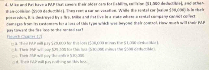 Mike and Pat have a PAP that covers their older cars for liability, collision ($1,000 deductible), and other-
than-collision ($500 deductible). They rent a car on vacation. While the rental car (value $30,000) is in their
possession, it is destroyed by a fire. Mike and Pat live in a state where a rental company cannot collect
damages from its customers for a loss of this type which was beyond their control. How much will their PAP
pay toward the fire loss to the rented car?
(Search Chapter 17)
a. Their PAP will pay $29,000 for this loss ($30,000 minus the $1,000 deductible).
b. Their PAP will pay $29,500 for this loss ($30,000 minus the $500 deductible).
c. Their PAP will pay the entire $30,000.
d. Their PAP will pay nothing on this loss.