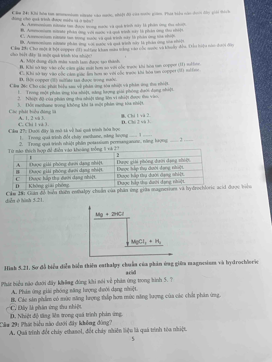 Cầu 24: Khi hòa tan ammonium nitrate vào nước, nhiệt độ của nước giám. Phát biểu não dưới đây giải thích
đúng cho quả trình được miêu tả ở trên?
A. Ammonium nitrate tan được trong nước và quá trình này là phân ứng thu nhiệt.
B. Ammonium nitrate phân ứng với nước và quá trình này là phản ứng thu nhiệt
C. Ammonium nitrate tan trong nước và quá trình này là phân ứng tỏa nhiệt.
D. Ammonium nitrate phản ứng với nước và quá trình này là phản ứng tỏa nhiệt.
Câu 25: Cho một ít bột copper (II) sulfate khan màu trắng vào cốc nước và khuẩy đều. Dấu hiệu nào dưới đây
cho biết đây là một quả trình tỏa nhiệt?
A. Một dung dịch màu xanh lam được tạo thành.
B. Khi sờ tay vào cốc cảm giác mát hơn so với cốc trước khi hòa tan copper (II) sulfate.
C. Khi sờ tay vào cốc cảm giác âm hơn so với cốc trước khi hòa tan copper (II) sulfate.
D. Bột copper (II) sulfate tan được trong nước.
Câu 26: Cho các phát biểu sau về phản ứng tỏa nhiệt và phản ứng thu nhiệt.
1. Trong một phản ứng tỏa nhiệt, năng lượng giải phóng dưới dạng nhiệt.
2. Nhiệt độ của phản ứng thu nhiệt tăng lên vì nhiệt được thu vào.
3. Đốt methane trong không khí là một phản ứng tỏa nhiệt.
Các phát biểu đúng là
A. 1, 2 và 3. B. Chỉ 1 và 2.
C. Chỉ 1 và 3. D. Chỉ 2 và 3.
Câu 27: Dưới đây là mô tả về hai quá trình hóa học
1. Trong quá trình đốt cháy methane, năng lượng ...... 1 __
2. Trong quá trình nhiệt phân potassium permanganate, năng lượng _2 ......
Câu 28: Giản đồ biến thiên enthalpy chuần của phản ứng giữa magn được biểu
diễn ở hình 5.21.
Mg+2HCl
MgCl_2+H_2
Hình 5.21. Sơ đồ biểu diễn biến thiên enthalpy chuẩn của phản ứng giữa magnesium và hydrochloric
acid
Phát biểu nào dưới đây không đúng khi nói về phản ứng trong hình 5. ?
A. Phản ứng giải phóng năng lượng dưới dạng nhiệt.
B. Các sản phẩm có mức năng lượng thấp hơn mức năng lượng của các chất phản ứng.
C. Đây là phản ứng thu nhiệt.
D. Nhiệt độ tăng lên trong quá trình phản ứng.
Câu 29: Phát biểu nào dưới đây không đúng?
A. Quá trình đốt cháy ethanol, đốt cháy nhiên liệu là quá trình tỏa nhiệt.
5