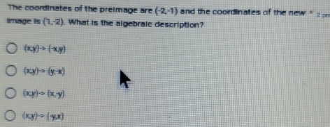 The coordinates of the preimage are (-2,-1) and the coordinates of the new ' 2 
Image is (1,-2). What is the algebraic description?
(xy)to (-x,y)
(xy)to (y-x)
(xy)to (x,y)
(xy)· circ (-y,x)