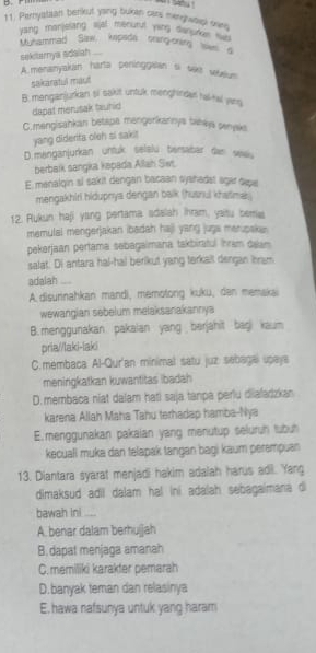 Peryatzan benkut yang bukan cars merehwoich san
yang manjeling sysl mecutul ying danoy 'no 
Muhammad Sanw, kepada sning-oning ousS
sekitarnya adaiah
A. menanyakan harta peninggslan si sakt eaum
sakaratul maut
B. menganjurkan si saut untuk menghindar hal-tal yass
dapat merusak tauhid
C.mengisahkan betapa mangerkannya tahkya senyaka
yang didenta oleh si saki!
D.menganjurkan untuk selalu berabar dan sea.
berbaik sangia kapada Allah Sws.
E menalqin si sakit dengan bacaan syahadat agar dape
mengakhiri hidupnya dengan balk (husnui khatimer
12. Rukun haji yang pertama adalah ihram, yaitu bemas
memulai mengerjakan ibadah haji yang juga merupakan
pekerjaan pertama sebagaimana takbiratul Ihram dalam
salat. Di antara hal-hal berikut yang terkall dengan ibram
adalah -
A. disurnahkan mandi, memotorg kuku, dan memakai
wewangian sebelum melaksanakannya
B. menggunakan pakaian yang berjahit bagi kaum
pria//laki-laki
C.membaca Al-Qur'an minimal satu juz sebagal upaya
menirgkatkan kuwantitas ibadah
D.membaca niat dalam hati saja tanpa perlu diafarzkan
karena Allah Maha Tahu terhadap hamba-Nya
E.menggunakan pakaian yang menutup seluruh tubuh
kecuall muka dan telapak tangan bagi kaum perempuan
13. Diantara syarat menjadi hakim adalah harus adl. Yang
dimaksud adil dalam hal ini adalah sebagaimana di
bawah ini ....
A. benar dalam berhuijah
B. dapat menjaga amanah
C. memiliki karakter pemarah
D.banyak teman dan relasinya
E. hawa nafsunya untuk yang haram