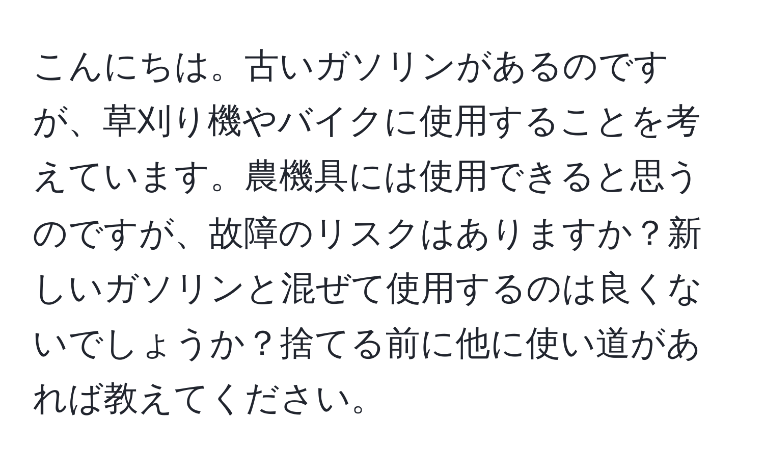 こんにちは。古いガソリンがあるのですが、草刈り機やバイクに使用することを考えています。農機具には使用できると思うのですが、故障のリスクはありますか？新しいガソリンと混ぜて使用するのは良くないでしょうか？捨てる前に他に使い道があれば教えてください。