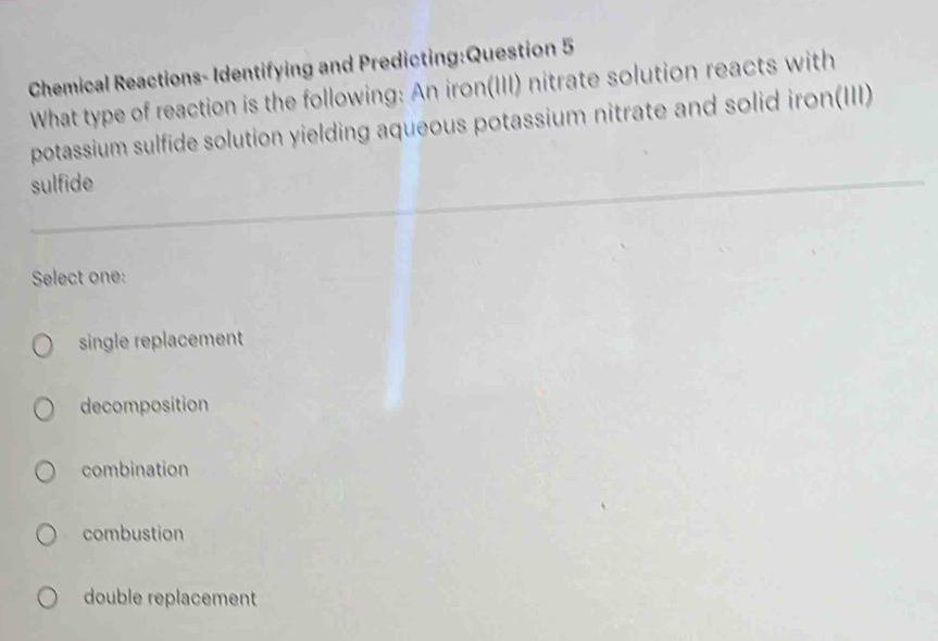 Chemical Reactions- Identifying and Predicting:Question 5
What type of reaction is the following: An iron(III) nitrate solution reacts with
potassium sulfide solution yielding aqueous potassium nitrate and solid iron(III)
sulfide
Select one:
single replacement
decomposition
combination
combustion
double replacement