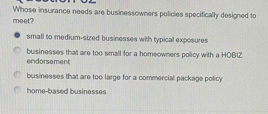 Whose insurance needs are businessowners policies specifically designed to
meet?
small to medium-sized businesses with typical exposures
businesses that are too small for a homeowners policy with a HOBIZ
endorsement
businesses that are too large for a commercial package policy
home-based businesses