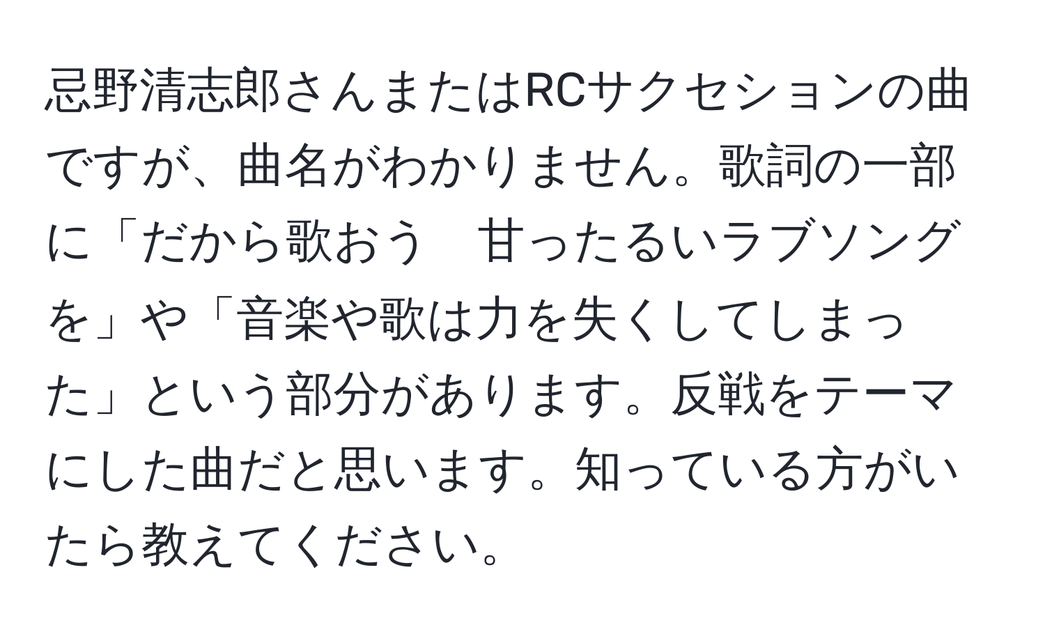 忌野清志郎さんまたはRCサクセションの曲ですが、曲名がわかりません。歌詞の一部に「だから歌おう　甘ったるいラブソングを」や「音楽や歌は力を失くしてしまった」という部分があります。反戦をテーマにした曲だと思います。知っている方がいたら教えてください。