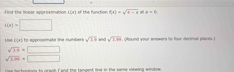 Find the linear approximation L(x) of the function f(x)=sqrt(4-x) at a=0.
L(x)=
Use L(x) to approximate the numbers sqrt(3.9) and sqrt(3.99). (Round your answers to four decimal places.)
sqrt(3.9)approx
sqrt(3.99)approx
Use technology to graph f and the tangent line in the same viewing window.