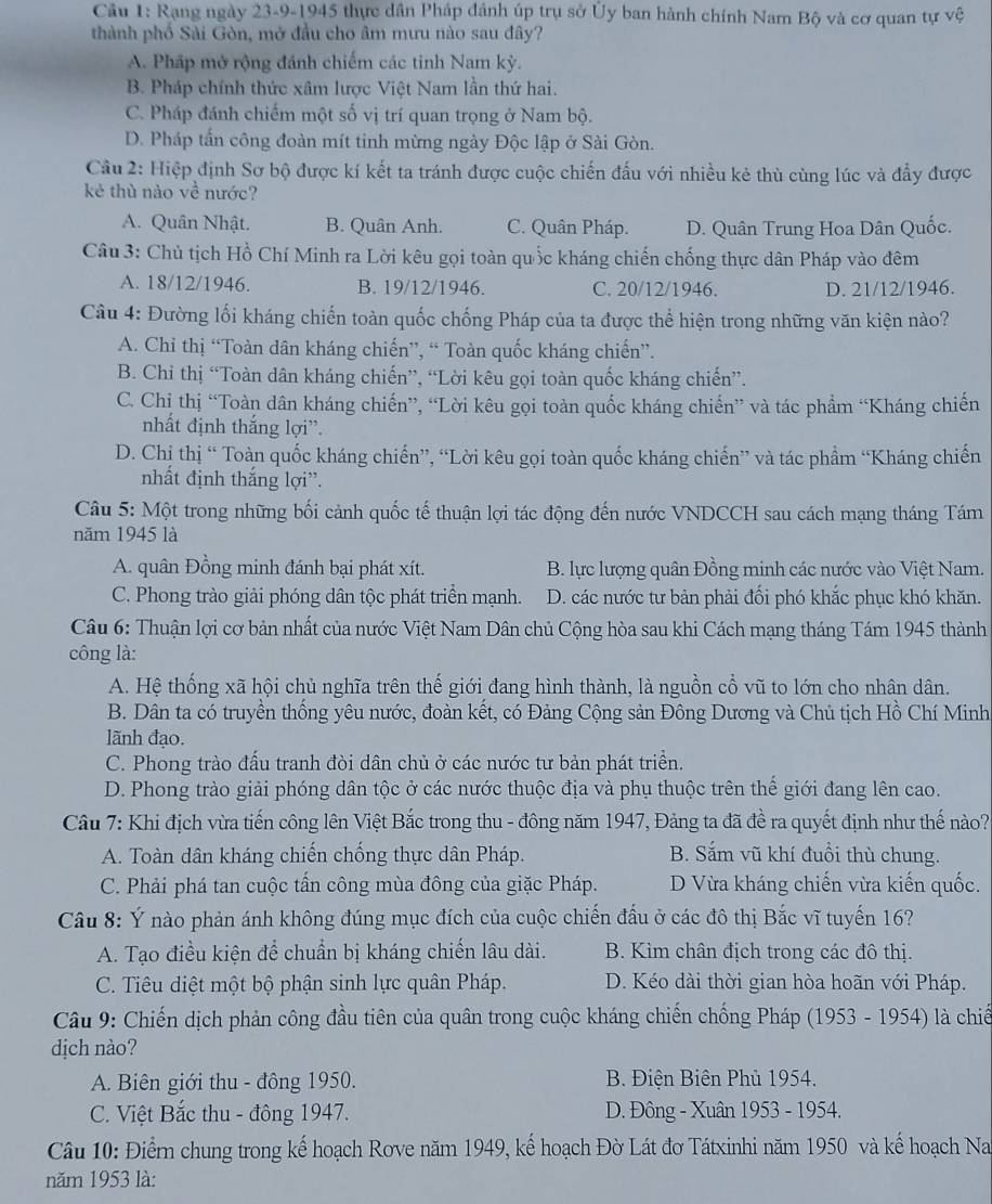 Cầu 1: Rạng ngày 23-9-1945 thực dân Pháp đánh úp trụ sở Ủy ban hành chính Nam Bộ và cơ quan tự vệ
thành phố Sài Gòn, mở đầu cho âm mưu nào sau đây?
A. Pháp mở rộng đánh chiếm các tinh Nam kỳ.
B. Pháp chính thức xâm lược Việt Nam lần thứ hai.
C. Pháp đánh chiếm một số vị trí quan trọng ở Nam bộ.
D. Pháp tấn công đoàn mít tinh mừng ngày Độc lập ở Sài Gòn.
Câu 2: Hiệp định Sơ bộ được kí kết ta tránh được cuộc chiến đấu với nhiều kẻ thù cùng lúc và đẩy được
kẻ thù nào về nước?
A. Quân Nhật. B. Quân Anh. C. Quân Pháp. D. Quân Trung Hoa Dân Quốc.
Câu 3: Chủ tịch Hồ Chí Minh ra Lời kêu gọi toàn quốc kháng chiến chống thực dân Pháp vào đêm
A. 18/12/1946. B. 19/12/1946. C. 20/12/1946. D. 21/12/1946.
Câu 4: Đường lối kháng chiến toàn quốc chống Pháp của ta được thể hiện trong những văn kiện nào?
A. Chỉ thị “Toàn dân kháng chiến”, “ Toàn quốc kháng chiến”.
B. Chỉ thị “Toàn dân kháng chiến”, “Lời kêu gọi toàn quốc kháng chiến”.
C. Chị thị “Toàn dân kháng chiến”, “Lời kêu gọi toàn quốc kháng chiến” và tác phẩm “Kháng chiến
nhất định thắng lợi”.
D. Chị thị “ Toàn quốc kháng chiến”, “Lời kêu gọi toàn quốc kháng chiến” và tác phẩm “Kháng chiến
nhất định thắng lợi”.
Câu 5: Một trong những bối cảnh quốc tế thuận lợi tác động đến nước VNDCCH sau cách mạng tháng Tám
năm 1945 là
A. quân Đồng minh đánh bại phát xít. B. lực lượng quân Đồng minh các nước vào Việt Nam.
C. Phong trào giải phóng dân tộc phát triển mạnh. D. các nước tư bản phải đối phó khắc phục khó khăn.
Câu 6: Thuận lợi cơ bản nhất của nước Việt Nam Dân chủ Cộng hòa sau khi Cách mạng tháng Tám 1945 thành
công là:
A. Hệ thống xã hội chủ nghĩa trên thế giới đang hình thành, là nguồn cổ vũ to lớn cho nhân dân.
B. Dân ta có truyền thống yêu nước, đoàn kết, có Đảng Cộng sản Đông Dương và Chủ tịch Hồ Chí Minh
lãnh đạo.
C. Phong trào đấu tranh đòi dân chủ ở các nước tư bản phát triển.
D. Phong trào giải phóng dân tộc ở các nước thuộc địa và phụ thuộc trên thể giới đang lên cao.
Câu 7: Khi địch vừa tiến công lên Việt Bắc trong thu - đông năm 1947, Đảng ta đã đề ra quyết định như thế nào?
A. Toàn dân kháng chiến chống thực dân Pháp. B. Sắm vũ khí đuổi thù chung.
C. Phải phá tan cuộc tần công mùa đông của giặc Pháp. D Vừa kháng chiến vừa kiến quốc.
Câu 8: Ý nào phản ánh không đúng mục đích của cuộc chiến đấu ở các đô thị Bắc vĩ tuyến 16?
A. Tạo điều kiện để chuẩn bị kháng chiến lâu dài. B. Kìm chân địch trong các đô thị.
C. Tiêu diệt một bộ phận sinh lực quân Pháp. D. Kéo dài thời gian hòa hoãn với Pháp.
Câu 9: Chiến dịch phản công đầu tiên của quân trong cuộc kháng chiến chống Pháp (1953 - 1954) là chiế
dịch nào?
A. Biên giới thu - đông 1950. B. Điện Biên Phủ 1954.
C. Việt Bắc thu - đông 1947.  D. Đông - Xuân 1953 - 1954.
Câu 10: Điểm chung trong kế hoạch Rơve năm 1949, kế hoạch Đờ Lát đơ Tátxinhi năm 1950 và kế hoạch Na
năm 1953 là: