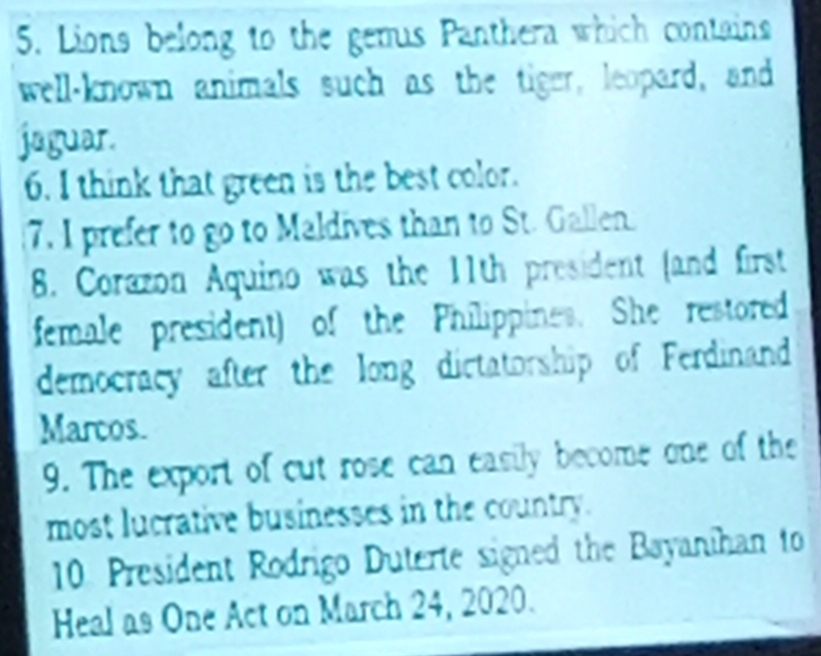 Lions belong to the gemus Panthera which contains 
well-known animals such as the tiger, leopard, and 
jaguar. 
6. I think that green is the best color. 
7. I prefer to go to Maldives than to St. Gallen 
8. Corazon Aquino was the 11th president (and first 
female president) of the Philippines. She restored 
democracy after the long dictatorship of Ferdinand 
Marcos. 
9. The export of cut rose can easily become one of the 
most lucrative businesses in the country. 
10. President Rodrigo Duterte signed the Bayanihan to 
Heal as One Act on March 24, 2020.