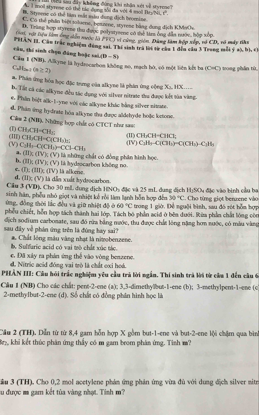 Sal biểu sau đây không đúng khi nhận xét về styrene?
A. 1 mol styrene có thể tác dụng tối đa với 4 mol Br_2/Ni,t^0.
B. Styrene có thể làm mất màu dung dịch bromine.
C. Có thể phân biệt toluene, benzene, styrene bằng dung dịch KMnO4.
D. Trùng hợp styrene thu được polystyrene có thể làm ống dẫn nước, hộp xốp.
(sai, vật liệu làm ống dẫn nước là PVC) vì cứng, giòn. Dùng làm hộp xốp, võ CD, vỏ máy tihs
PHÀN II. Câu trắc nghiệm đúng sai. Thí sinh trả lời từ câu 1 đến câu 3 Trong mỗi ý a), b), c)
câu, thí sinh chọn đúng hoặc sai. (D-S)
Câu 1 (NB). Alkyne là hydrocarbon không no, mạch hở, có một liên kết ba (Cequiv C) trong phân từ,
C_nH_2n-2(n≥ 2)
a. Phản ứng hóa học đặc trưng của alkyne là phản ứng cộng X₂, HX.....
b. Tất cả các alkyne đều tác dụng với silver nitrate thu được kết tủa vàng.
c. Phân biệt alk-1-yne với các alkyne khác bằng silver nitrate.
d. Phản ứng hydrate hóa alkyne thu được aldehyde hoặc ketone.
Câu 2 (NB). Những hợp chất có CTCT như sau:
(I) CH_3CH=CH_2; (II) CH_3CH=CHC1;
(III) CH_3CH=C(CH_3)_2;
(V) C_2H_5-C(CH_3)=CCl-CH_3
(IV) C_2H_5-C(CH_3)=C(CH_3)-C_2H_5
a. (II);(IV);(V) 0 là những chất có đồng phân hình học.
b. (II);(IV);; (V) là hydrocarbon không no.
c. (I); (III); (IV) là alkene.
d. (II); (V) là dẫn xuất hydrocarbon.
Câu 3 (VD). Cho 30 mL dung dịch HNO_3 đặc và 25 mL dung dịch H₂SO4 đặc vào bình cầu ba
sinh hàn, phễu nhỏ giọt và nhiệt kế rồi làm lạnh hỗn hợp đến 30°C. Cho từng giọt benzene vào
ứng, đồng thời lắc đều và giữ nhiệt độ ở 60°C trong 1 giờ. Để nguội bình, sau đó rót hỗn hợp
phễu chiết, hỗn hợp tách thành hai lớp. Tách bỏ phần acid ở bên dưới. Rửa phần chất lỏng còn
dịch sodium carbonate, sau đó rửa bằng nước, thu được chất lỏng nặng hơn nước, có màu vàng
sau đây về phản ứng trên là đúng hay sai?
a. Chất lỏng màu vàng nhạt là nitrobenzene.
b. Sulfuric acid có vai trò chất xúc tác.
c. Đã xảy ra phản ứng thế vào vòng benzene.
d. Nitric acid đóng vai trò là chất oxi hoá.
PHÀN III: Câu hỏi trắc nghiệm yêu cầu trả lời ngắn. Thí sinh trả lời từ câu 1 đến câu 6
Câu 1 (NB) Cho các chất: pent-2-ene (a); 3,3-dimethylbut-1-ene (b); 3-methylpent-1-ene (c
2-methylbut-2-ene (d). Số chất có đồng phân hình học là
Câu 2 (TH). Dẫn từ từ 8,4 gam hỗn hợp X gồm but-1-ene và but-2-ene lội chậm qua bình
Br2, khi kết thúc phản ứng thấy có m gam brom phản ứng. Tính m?
âu 3 (TH). Cho 0,2 mol acetylene phản ứng phản ứng vừa đủ với dung dịch silver nitra
su được m gam kết tủa vàng nhạt. Tính m?