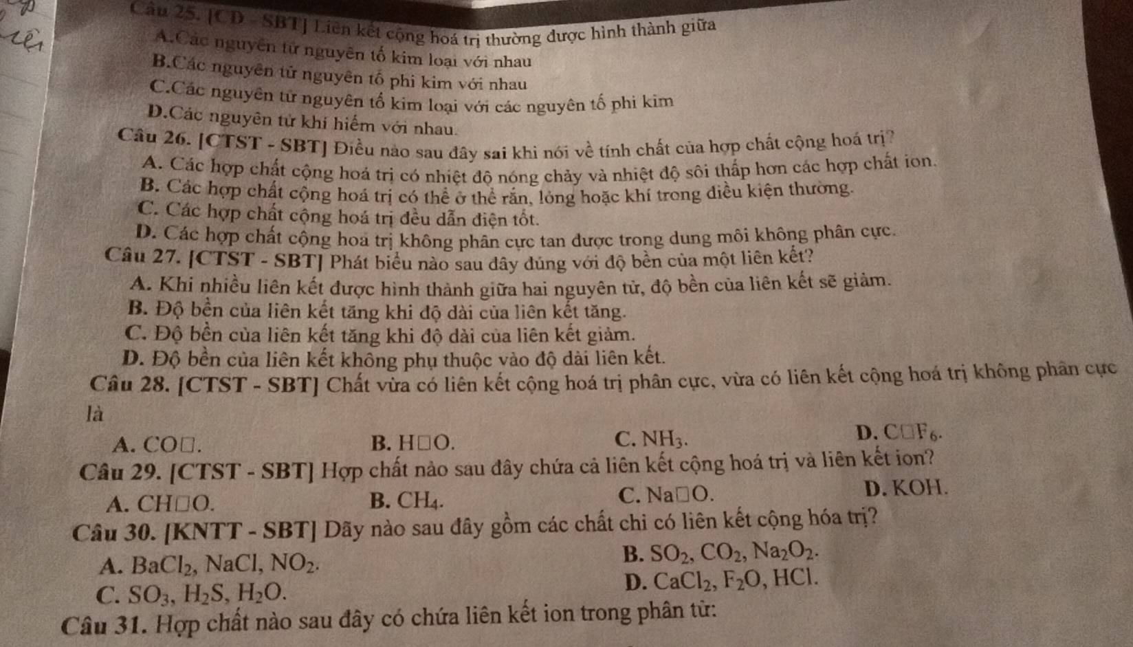 Cầu 25. [CD - SBT] Liên kết cộng hoá trị thường được hình thành giữa
A.Các nguyên tử nguyên tố kim loại với nhau
B.Các nguyên tử nguyên tổ phi kim với nhau
C.Các nguyên tử nguyên tố kim loại với các nguyên tố phi kim
D.Các nguyên tử khí hiểm với nhau.
Câu 26. [CTST - SBT] Điều nào sau đây sai khi nói về tính chất của hợp chất cộng hoá trị
A. Các hợp chất cộng hoá trị có nhiệt độ nóng chảy và nhiệt độ sôi thấp hơn các hợp chất ion.
B. Các hợp chất cộng hoá trị có thể ở thể rắn, lỏng hoặc khí trong diều kiện thường
C. Các hợp chất cộng hoá trị đều dẫn điện tốt.
D. Các hợp chất cộng hoa trị không phân cực tan được trong dung môi không phân cực.
Câu 27. [CTST - SBT] Phát biểu nào sau đây đúng với độ bền của một liên kết?
A. Khi nhiều liên kết được hình thành giữa hai nguyên tử, độ bền của liên kết sẽ giảm.
B. Độ bền của liên kết tăng khi độ dài của liên kết tăng.
C. Độ bền của liên kết tăng khi độ dài của liên kết giảm.
D. Độ bền của liên kết không phụ thuộc vào độ dài liên kết.
Câu 28. [CTST - SBT] Chất vừa có liên kết cộng hoá trị phân cực, vừa có liên kết cộng hoá trị không phân cực
là
A. CO□. B. H□ O. C. NH_3.
D. C□ F_6.
Câu 29. [CTST - SBT] Hợp chất nào sau đây chứa cả liên kết cộng hoá trị và liên kết ion?
A. CH□ O. B. CH_4. C. Na□ O D. KOH.
Câu 30. [KNTT - SBT] Dãy nào sau đây gồm các chất chi có liên kết cộng hóa trị?
A. BaCl_2 , NaCl, NO_2.
B. SO_2,CO_2,Na_2O_2.
C. SO_3,H_2S,H_2O.
D. CaCl_2,F_2O,HCl.
Câu 31. Hợp chất nào sau đây có chứa liên kết ion trong phân từ: