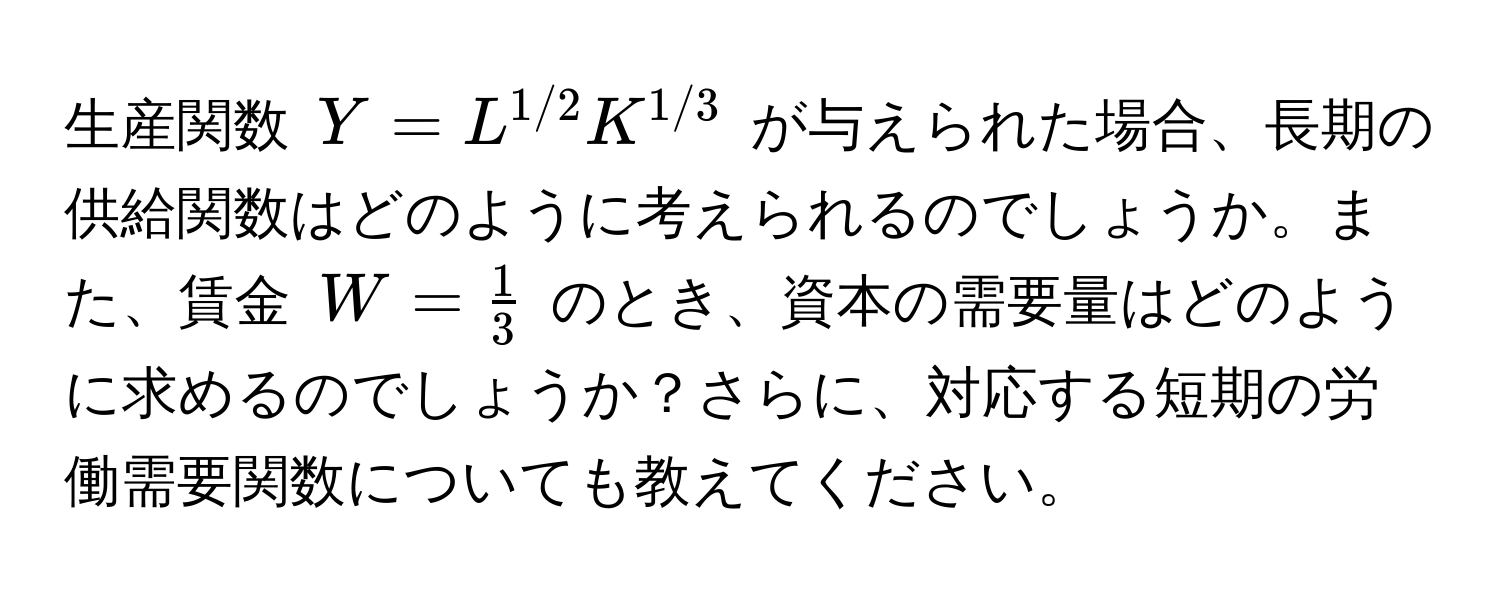 生産関数 $Y = L^(1/2) K^(1/3)$ が与えられた場合、長期の供給関数はどのように考えられるのでしょうか。また、賃金 $W =  1/3 $ のとき、資本の需要量はどのように求めるのでしょうか？さらに、対応する短期の労働需要関数についても教えてください。