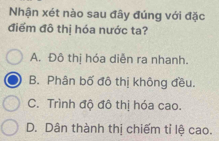 Nhận xét nào sau đây đúng với đặc
điểm đô thị hóa nước ta?
A. Đô thị hóa diễn ra nhanh.
B. Phân bố đô thị không đều.
C. Trình độ đô thị hóa cao.
D. Dân thành thị chiếm tỉ lệ cao.