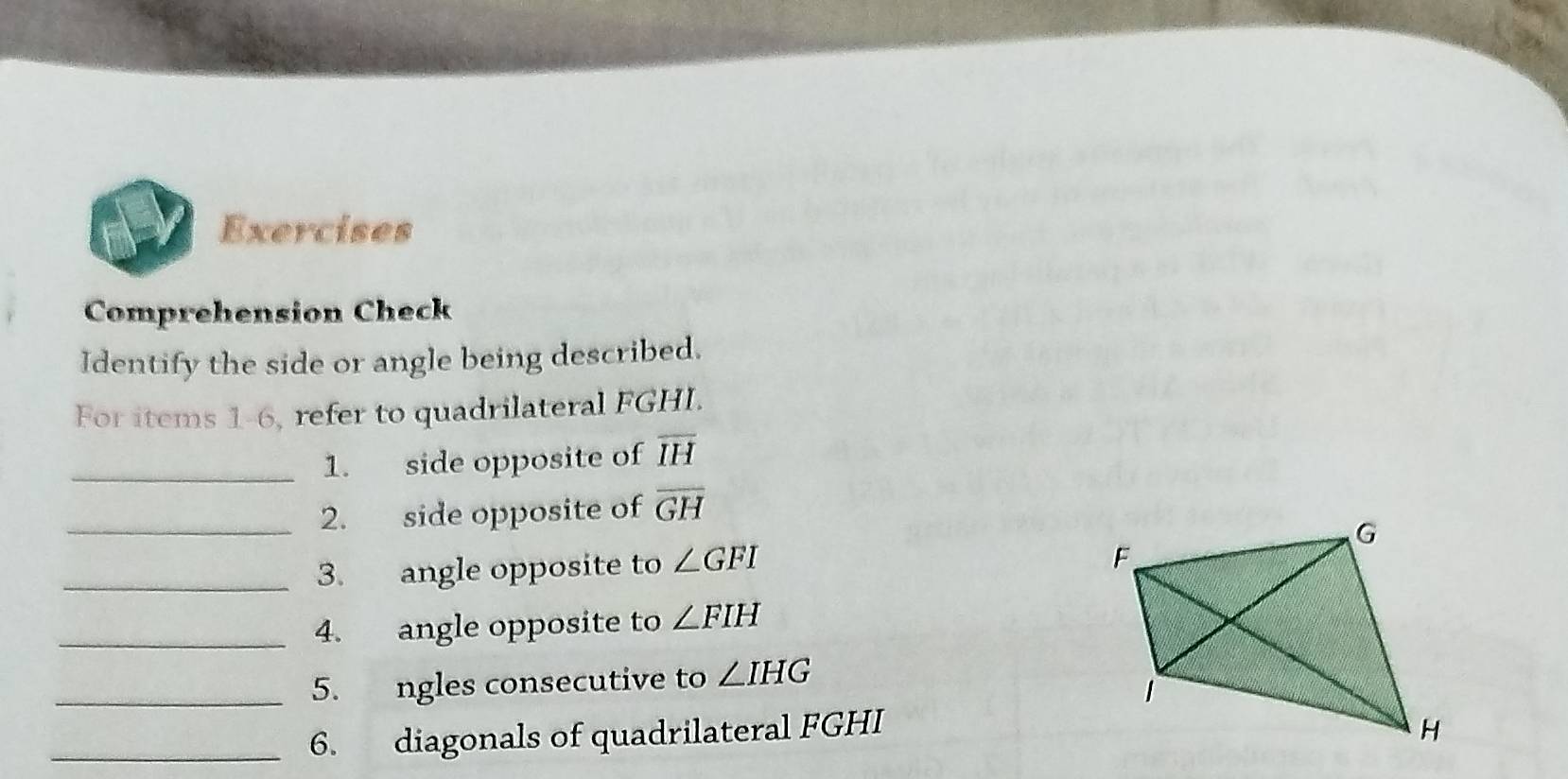 Exercises 
Comprehension Check 
Identify the side or angle being described. 
For items 1-6, refer to quadrilateral FGHI. 
_1. side opposite of overline IH
_2. side opposite of overline GH
_3. angle opposite to ∠ GFI
_4. angle opposite to ∠ FIH
_5. ngles consecutive to ∠ IHG
_6. diagonals of quadrilateral FGHI