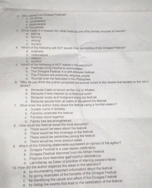wWho started the Dinagse Festival?
a As-Athan
b. cockfighters
c. local people
d the priests
3. Since Cadiz is a coastal city, what could be one of its primary scurces of income?
a fishing
b. farming
c. mining
d. tourism
4. Which of the following will NOT benefit from the holding of the Dinagsa Festival?
a business
b. celebrations
c. religion
d tounsm
5 Which of the following is NOT stated in the selection?
a Festivals bring income to communities.
b. The Dinagsa Festival is a well-attended festival.
c. The Filipinos are extremely religious people.
d. Tourists love the festivilies in the Philippines
6. Why do you think the author compared the festival crowd to the whales that landed on the city's
shore?
a. Because Cadiz is known as the City of Whales
b. Because it was inspired by a historical event
c. Because locals and foreigners enjoy the festival
d. Because people from all walks of life attend the festival
7. What does the author imply about the festival being a familial season?
a. Guests come in families.
b. Families celebrate the festival.
c. Families come together.
d. Family ties are strangthened.
8. How could the festival boost the local economy?
a There would be news about the festival.
b. There would be live coverage of the festival.
c. There would be celebrities joining the festival.
d. There would be more product sales.
9. Which of the following statements expressed an opinion of the author?
a. Dinagsa Festival is a year-starter celebration.
b. Dinagsa Festival stemmed from Ati-Atihan Festival.
c. Filipinos love festivities and colorful celebrations
d. Lamhitanay sa Dalan is practice of staining people's faces.
10. How did the author organize the Ideas in the selection?
a. by enumerating important information about the festival
b. by giving examples of the benefits of the Dinagsa Festival
c. by identifying the cause and effect of the Dinagsa Festival
d. by listing the events that lead to the celebration of the festival