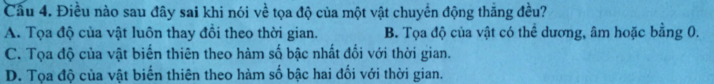 Điều nào sau đây sai khi nói về tọa độ của một vật chuyển động thăng đều?
A. Tọa độ của vật luôn thay đồi theo thời gian. B. Tọa độ của vật có thể dương, âm hoặc bằng 0.
C. Tọa độ của vật biến thiên theo hàm số bậc nhất đổi với thời gian.
D. Tọa độ của vật biến thiên theo hàm số bậc hai đối với thời gian.