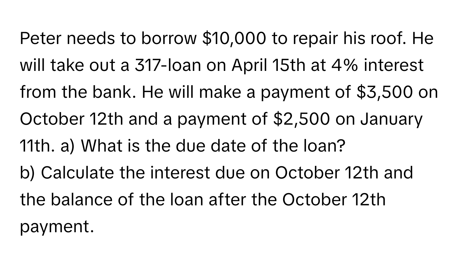 Peter needs to borrow $10,000 to repair his roof. He will take out a 317-loan on April 15th at 4% interest from the bank. He will make a payment of $3,500 on October 12th and a payment of $2,500 on January 11th.   a) What is the due date of the loan? 
b) Calculate the interest due on October 12th and the balance of the loan after the October 12th payment.​