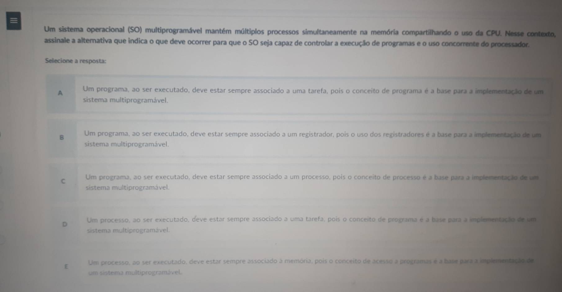 =
Um sistema operacional (SO) multiprogramável mantém múltiplos processos simultaneamente na memória compartilhando o uso da CPU. Nesse contexto,
assinale a alternativa que indica o que deve ocorrer para que o SO seja capaz de controlar a execução de programas e o uso concorrente do processador.
Selecione a resposta:
A Um programa, ao ser executado, deve estar sempre associado a uma tarefa, pois o conceito de programa é a base para a implementação de um
sistema multiprogramável.
B Um programa, ao ser executado, deve estar sempre associado a um registrador, pois o uso dos registradores é a base para a implementação de um
sistema multiprogramável.
C Um programa, ao ser executado, deve estar sempre associado a um processo, pois o conceito de processo é a base para a implementação de um
sistema multiprogramável.
D Um processo, ao ser executado, deve estar sempre associado a uma tarefa, pois o conceito de programa é a base para a implementação de um
sistema multiprogramável.
E Um processo, ao ser executado, deve estar sempre associado à memória, pois o conceito de acesso a programas é a base para a implementação de
um sistema multiprogramável.