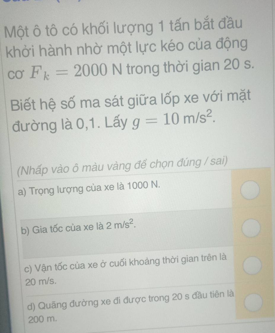 Một ô tô có khối lượng 1 tấn bắt đầu
khởi hành nhờ một lực kéo của động
Cơ F_k=2000N trong thời gian 20 s.
Biết hệ số ma sát giữa lốp xe với mặt
đường là 0,1. Lấy g=10m/s^2. 
(Nhấp vào ô màu vàng để chọn đúng / sai)
a) Trọng lượng của xe là 1000 N.
b) Gia tốc của xe là 2m/s^2.
c) Vận tốc của xe ở cuối khoảng thời gian trên là
20 m/s.
d) Quãng đường xe đi được trong 20 s đầu tiên là
200 m.