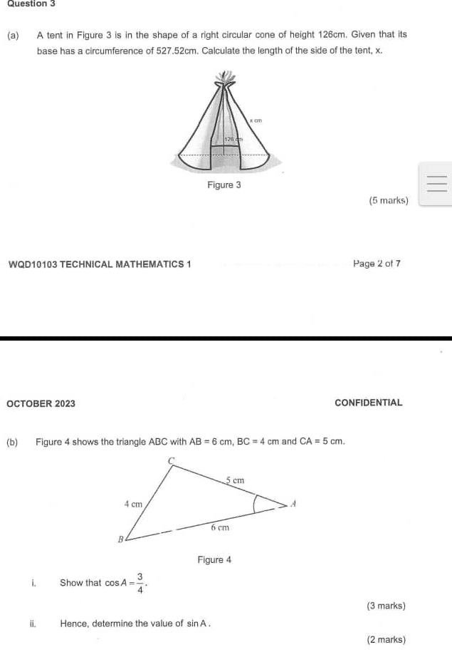 A tent in Figure 3 is in the shape of a right circular cone of height 126cm. Given that its 
base has a circumference of 527.52cm. Calculate the length of the side of the tent, x. 
(5 marks) 
WQD10103 TECHNICAL MATHEMATICS 1 Page 2 of 7 
OCTOBER 2023 CONFIDENTIAL 
(b) Figure 4 shows the triangle ABC with AB=6cm, BC=4cm and CA=5cm. 
Figure 4 
i. Show that cos A= 3/4 . 
(3 marks) 
ii. Hence, determine the value of sin A. 
(2 marks)