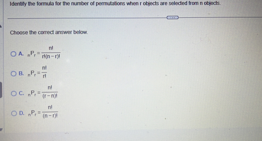 Identify the formula for the number of permutations when r objects are selected from n objects.
Choose the correct answer below.
A. _nP_r= n!/r!(n-r)! 
B. _nP_r= n!/r! 
C. _nP_r= n!/(r-n)! 
D. _nP_r= n!/(n-r)! 