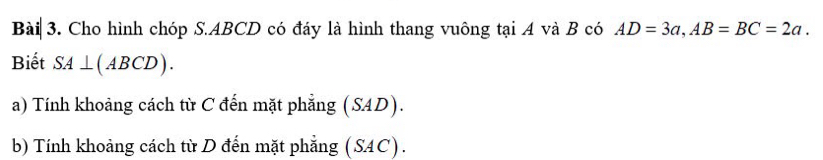 Cho hình chóp S. ABCD có đáy là hình thang vuông tại A và B có AD=3a, AB=BC=2a. 
Biết SA⊥ (ABCD). 
a) Tính khoảng cách từ C đến mặt phẳng (SAD). 
b) Tính khoảng cách từ D đến mặt phẳng (SAC).