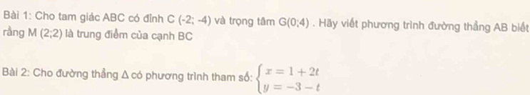 Cho tam giác ABC có đỉnh C(-2;-4) và trọng tâm G(0;4). Hãy viết phương trình đường thẳng AB biết 
rầng M(2;2) là trung điểm của cạnh BC
Bài 2: Cho đường thẳng △ cd phương trình tham số: beginarrayl x=1+2t y=-3-tendarray.