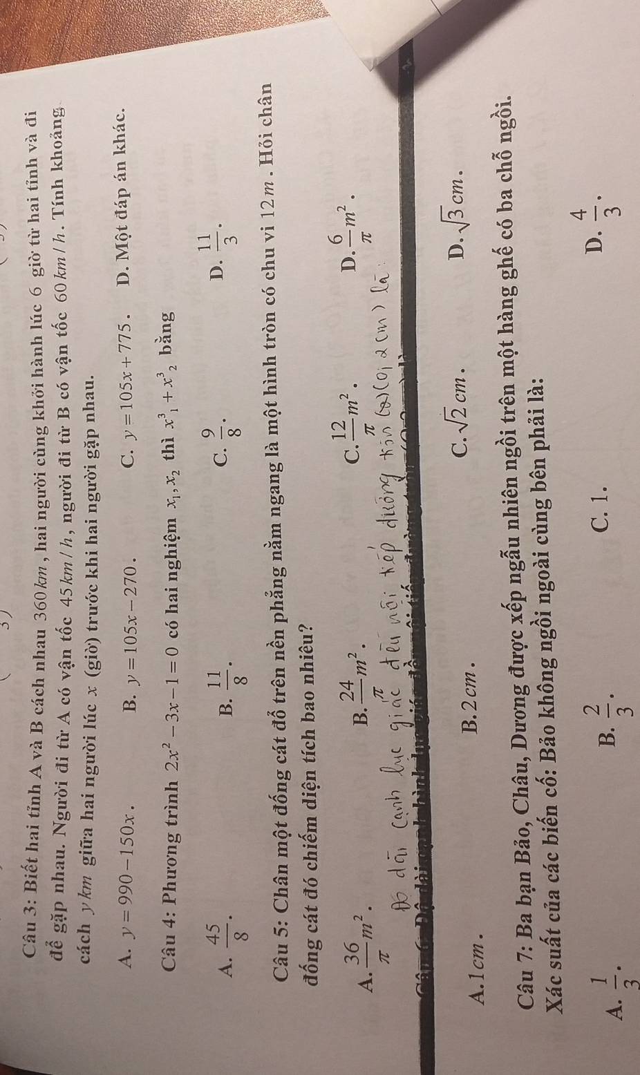 Biết hai tỉnh A và B cách nhau 360km , hai người cùng khởi hành lúc 6 giờ từ hai tỉnh và đi
để gặp nhau. Người đi từ A có vận tốc 45km/h, người đi từ B có vận tốc 60km/h. Tính khoảng
cách y km giữa hai người lúc x (giờ) trước khi hai người gặp nhau.
A. y=990-150x. B. y=105x-270. C. y=105x+775. D. Một đáp án khác.
Câu 4: Phương trình 2x^2-3x-1=0 có hai nghiệm x_1, x_2 thì x^3_1+x^3_2 bǎng
A.  45/8 .  11/8 .  9/8 .
B.
C.
D.  11/3 . 
Câu 5: Chân một đống cát đổ trên nền phẳng nằm ngang là một hình tròn có chu vi 12m. Hỏi chân
đống cát đó chiếm diện tích bao nhiêu?
A.  36/π  m^2.
D.
B.  24/π  m^2. C.  12/π  m^2.  6/π  m^2.
C. sqrt(2)cm.
A. 1cm. B. 2 cm. D. sqrt(3)cm. 
Câu 7: Ba bạn Bảo, Châu, Dương được xếp ngẫu nhiên ngồi trên một hàng ghế có ba chỗ ngồi.
Xác suất của các biến cố: Bảo không ngồi ngoài cùng bên phải là:
A.  1/3 .  2/3 . 
B.
C. 1. D.  4/3 ·