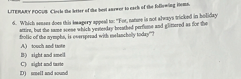LITERARY FOCUS Circle the letter of the best answer to each of the following items.
6. Which senses does this imagery appeal to: “For, nature is not always tricked in holiday
attire, but the same scene which yesterday breathed perfume and glittered as for the
frolic of the nymphs, is overspread with melancholy today”?
A) touch and taste
B) sight and smell
C) sight and taste
D) smell and sound