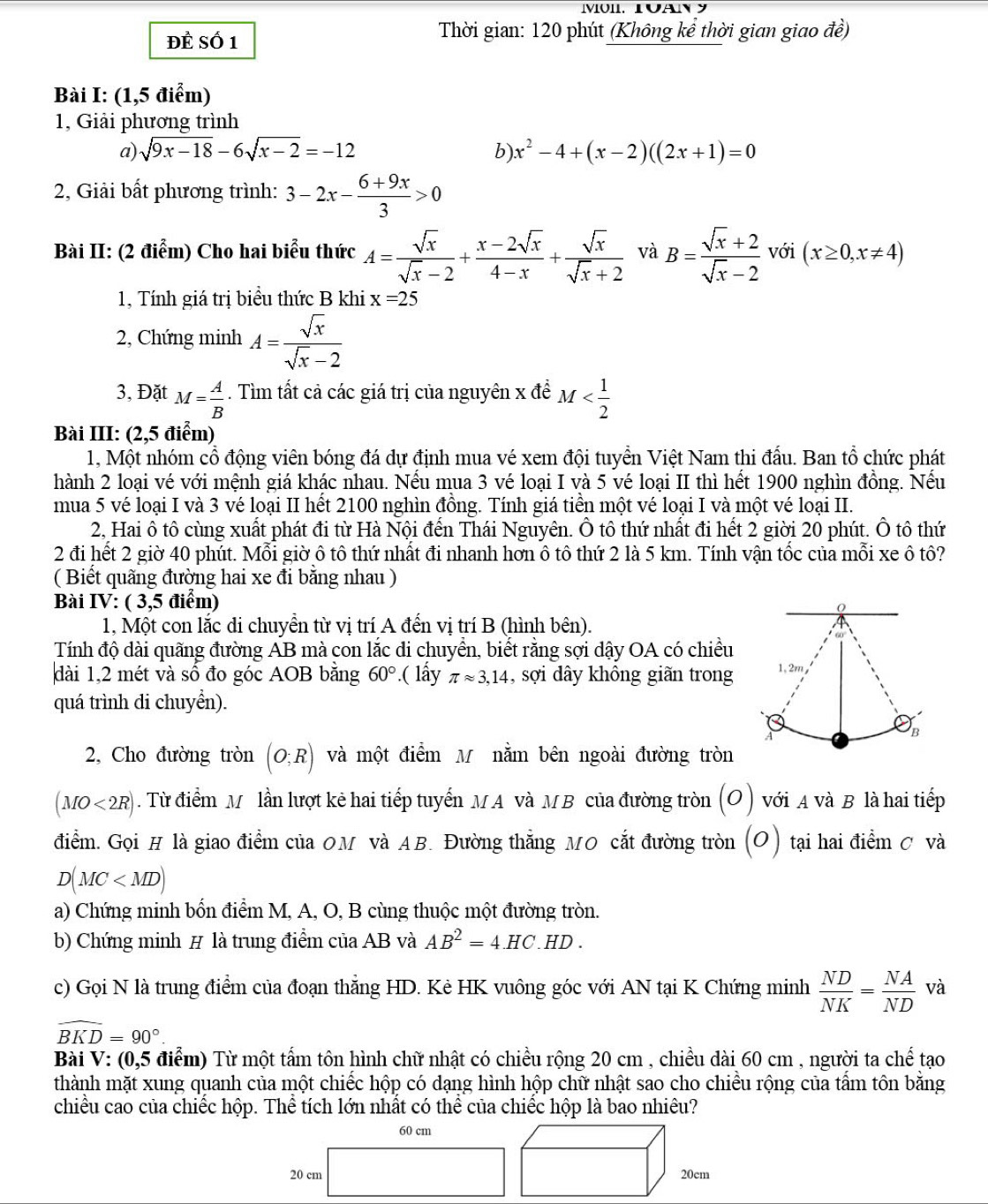 Đề Số 1
Thời gian: 120 phút (Không kể thời gian giao đề)
Bài I: (1,5 điểm)
1, Giải phương trình
a) sqrt(9x-18)-6sqrt(x-2)=-12 b) x^2-4+(x-2)((2x+1)=0
2, Giải bất phương trình: 3-2x- (6+9x)/3 >0
Bài II: (2 điểm) Cho hai biểu thức A= sqrt(x)/sqrt(x)-2 + (x-2sqrt(x))/4-x + sqrt(x)/sqrt(x)+2  và B= (sqrt(x)+2)/sqrt(x)-2  với (x≥ 0,x!= 4)
1, Tính giá trị biểu thức B khi x=25
2, Chứng minh A= sqrt(x)/sqrt(x)-2 
3, Đặt M= A/B . Tìm tất cả các giá trị của nguyên x để M
Bài III: (2,5 điểm)
1, Một nhóm cổ động viên bóng đá dự định mua vé xem đội tuyển Việt Nam thi đấu. Ban tổ chức phát
hành 2 loại vé với mệnh giá khác nhau. Nếu mua 3 vé loại I và 5 vé loại II thì hết 1900 nghìn đồng. Nếu
mua 5 vé loại I và 3 vé loại II hết 2100 nghìn đồng. Tính giá tiền một vé loại I và một vé loại II.
2, Hai ô tô cùng xuất phát đi từ Hà Nội đến Thái Nguyên. Ô tô thứ nhất đi hết 2 giời 20 phút. Ô tô thứ
2 đi hết 2 giờ 40 phút. Mỗi giờ ô tô thứ nhất đi nhanh hơn ô tô thứ 2 là 5 km. Tính vận tốc của mỗi xe ô tô?
( Biết quãng đường hai xe đi bằng nhau )
Bài IV: ( 3,5 điểm)
1, Một con lắc di chuyển từ vị trí A đến vị trí B (hình bên).
Tính độ dài quãng đường AB mà con lắc di chuyển, biết rằng sợi dậy OA có chiều
dài 1,2 mét và số đo góc AOB bằng 60° ( lấy π approx 3,14 , sợi dây không giãn trong
quá trình di chuyển).
2, Cho đường tròn (O;R) và một điểm M nằm bên ngoài đường tròn
(MO<2R). Từ điểm M lần lượt kẻ hai tiếp tuyến MA và MB của đường tròn (o) với A và B là hai tiếp
điểm. Gọi # là giao điểm của OM và AB. Đường thẳng MO cắt đường tròn (O) tại hai điểm C và
D(MC
a) Chứng minh bốn điểm M, A, O, B cùng thuộc một đường tròn.
b) Chứng minh # là trung điểm của AB và AB^2=4.HC..HD .
c) Gọi N là trung điểm của đoạn thẳng HD. Kẻ HK vuông góc với AN tại K Chứng minh  ND/NK = NA/ND  và
widehat BKD=90°.
Bài V: (0,5 điểm) Từ một tấm tôn hình chữ nhật có chiều rộng 20 cm , chiều dài 60 cm , người ta chế tạo
thành mặt xung quanh của một chiếc hộp có dạng hình hộp chữ nhật sao cho chiều rộng của tầm tôn bằng
chiều cao của chiếc hộp. Thể tích lớn nhất có thể của chiếc hộp là bao nhiêu?
60 cm
20 cm