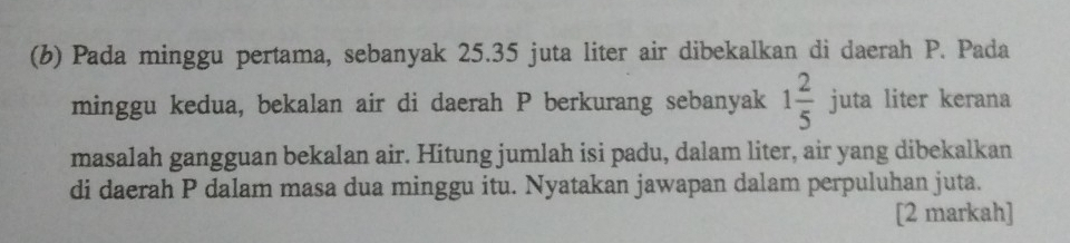 Pada minggu pertama, sebanyak 25.35 juta liter air dibekalkan di daerah P. Pada 
minggu kedua, bekalan air di daerah P berkurang sebanyak 1 2/5 juta liter kerana 
masalah gangguan bekalan air. Hitung jumlah isi padu, dalam liter, air yang dibekalkan 
di daerah P dalam masa dua minggu itu. Nyatakan jawapan dalam perpuluhan juta. 
[2 markah]