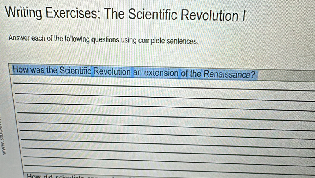 Writing Exercises: The Scientific Revolution I 
Answer each of the following questions using complete sentences. 
_ 
_ 
How was the Scientific Revolution an extension of the Renaissance? 
_ 
_ 
_ 
_ 
_ 
_ 
_ 
_ 
_ 
How did