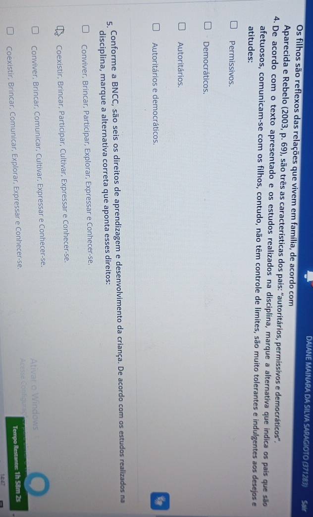 DAIANE MAINARA DA SILVA SARAGIOTO (371283) Sair
Os filhos são reflexos das relações que vivem em família, de acordo com
Aparecida e Rebelo (2003, p. 69), são três as características dos pais: 'autoritários, permissivos e democráticos'.
4. De acordo com o texto apresentado e os estudos realizados na disciplina, marque a alternativa que indica os país que são
afetuosos, comunicam-se com os filhos, contudo, não têm controle de limites, são muito tolerantes e indulgentes aos desejos e
atitudes:
Permissivos.
Democráticos.
Autoritários.
Autoritários e democráticos.
5. Conforme a BNCC, são seis os direitos de aprendizagem e desenvolvimento da criança. De acordo com os estudos realizados na
disciplina, marque a alternativa correta que aponta esses direitos:
Conviver, Brincar, Participar, Explorar, Expressar e Conhecer-se.
Coexistir, Brincar, Participar, Cultivar, Expressar e Conhecer-se.
Conviver, Brincar, Comunicar, Cultivar, Expressar e Conhecer-se.
Ativar o Windows
Coexistir, Brincar, Comunicar, Explorar, Expressar e Conhecer-se. Acesse Configuraç
Tempo Restante: 1h 58m 2s