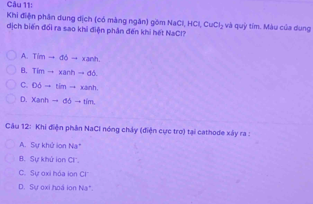 Khi điện phân dung dịch (có màng ngăn) gồm NaCl, HCl, Cu Cl_2 và quỳ tím. Màu của dung
dịch biến đổi ra sao khi điện phân đến khi hết NaCl?
A. Tim → đỏ → xanh.
B. Tím → xanh → đỏ.
C. Đỏ → tím → xanh.
D. Xanh → đỏ → tím.
Câu 12: Khi điện phân NaCl nóng chảy (điện cực trơ) tại cathode xảy ra :
A. Sự khử ion Na*
B. Sự khứ ion Cl.
C. Sự oxi hóa ion Cl
D. Sự oxi hoá ion Na*.