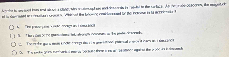 A probe is released from rest above a planet with no atmosphere and descends in free-fall to the surface. As the probe descends, the magnitude
of its downward acceleration increases. Which of the following could account for the increase in its acceleration?
A. The probe gains kinetic energy as it descends.
B. The value of the gravitational field strength increases as the probe descends.
C. The probe gains more kinetic energy than the gravitational potential energy it loses as it descends.
D. The probe gains mechanical energy because there is no air resistance against the probe as it descends.