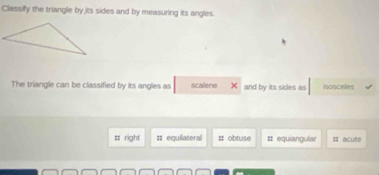 Classify the triangle by jits sides and by measuring its angles.
The triangle can be classified by its angles as scalene and by its sides as isosceles
=: right :: equilateral :: obtuse # equiangular # acute