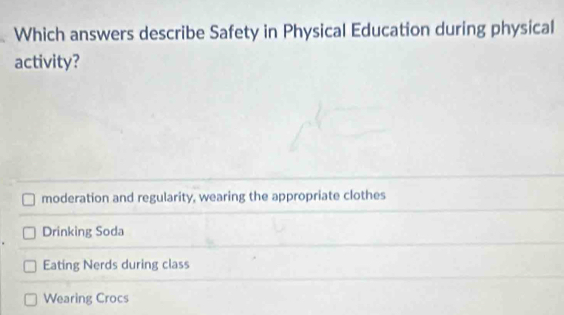 Which answers describe Safety in Physical Education during physical
activity?
moderation and regularity, wearing the appropriate clothes
Drinking Soda
Eating Nerds during class
Wearing Crocs