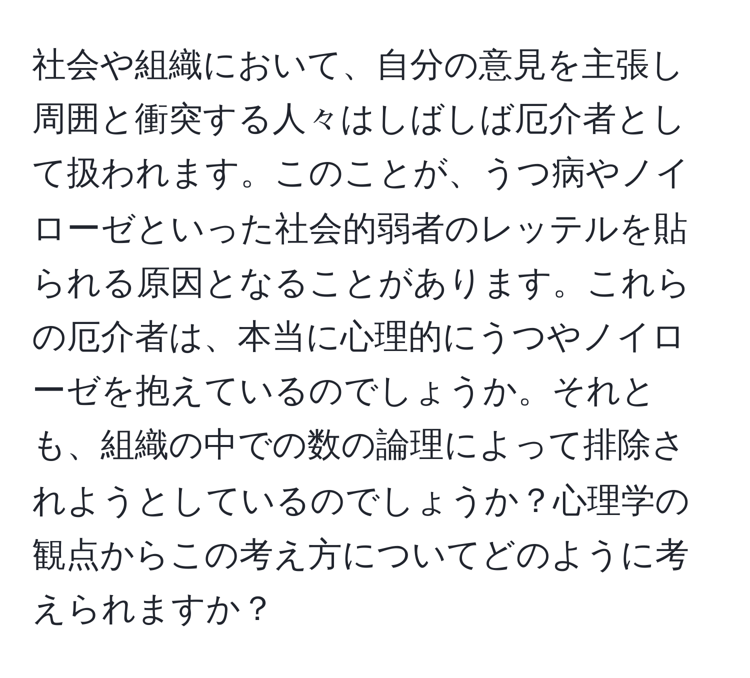 社会や組織において、自分の意見を主張し周囲と衝突する人々はしばしば厄介者として扱われます。このことが、うつ病やノイローゼといった社会的弱者のレッテルを貼られる原因となることがあります。これらの厄介者は、本当に心理的にうつやノイローゼを抱えているのでしょうか。それとも、組織の中での数の論理によって排除されようとしているのでしょうか？心理学の観点からこの考え方についてどのように考えられますか？