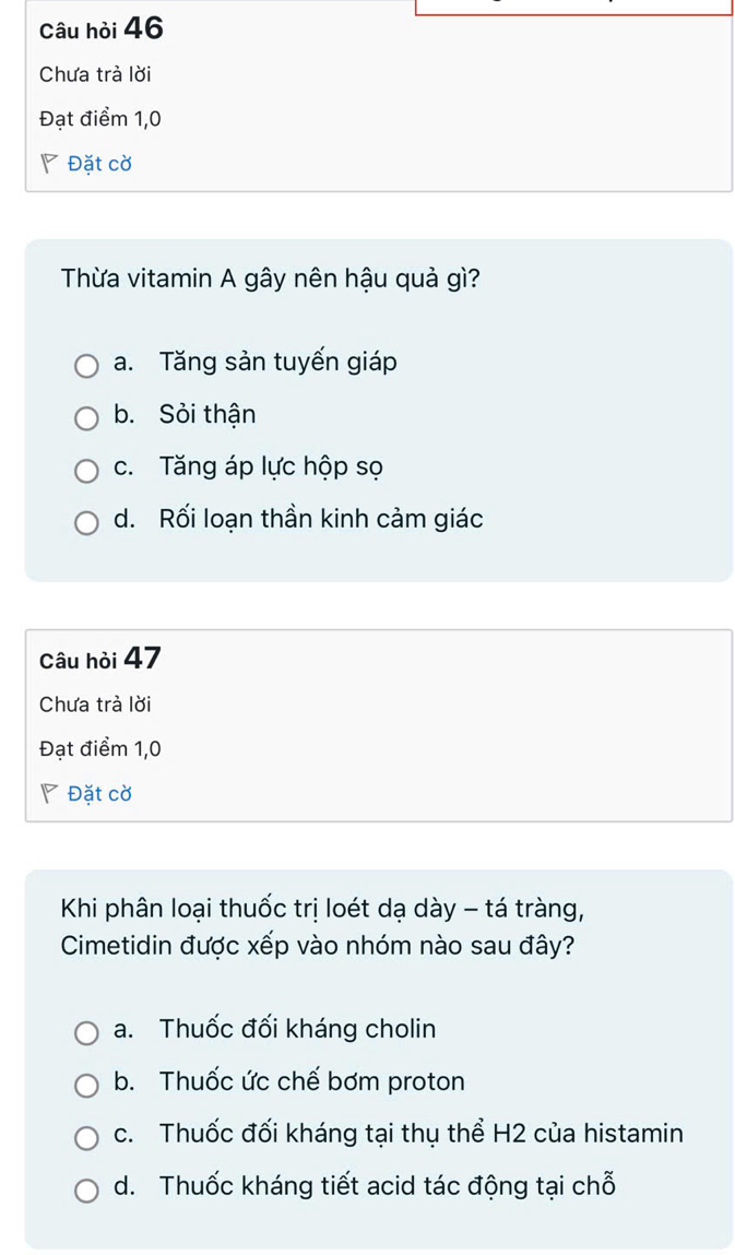 Câu hỏi 46
Chưa trả lời
Đạt điểm 1,0
◤ Đặt cờ
Thừa vitamin A gây nên hậu quả gì?
a. Tăng sản tuyến giáp
b. Sỏi thận
c. Tăng áp lực hộp sọ
d. Rối loạn thần kinh cảm giác
Câu hỏi 47
Chưa trà lời
Đạt điểm 1,0
◤ Đặt cờ
Khi phân loại thuốc trị loét dạ dày - tá tràng,
Cimetidin được xếp vào nhóm nào sau đây?
a. Thuốc đối kháng cholin
b. Thuốc ức chế bơm proton
c. Thuốc đối kháng tại thụ thể H2 của histamin
d. Thuốc kháng tiết acid tác động tại chỗ