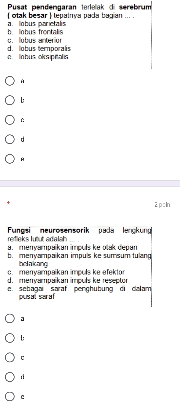 Pusat pendengaran terlelak di serebrum
( otak besar ) tepatnya pada bagian ... .
a. lobus parietalis
b. lobus frontalis
c. lobus anterior
d. lobus temporalis
e. lobus oksipitalis
a
b
C
d
e
*
2 poin
'''''ungsi'''' neurosensorik''' pada ''' lengkung
refleks lutut adalah
a. menyampaikan impuls ke otak depan
b. menyampaikan impuls ke sumsum tulang
belakang
c. menyampaikan impuls ke efektor
d. menyampaikan impuls ke reseptor
e. sebagai saraf penghubung di dalam
pusat saraf
a
b
C
d
e