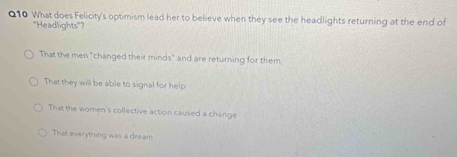 What does Felicity's optimism lead her to believe when they see the headlights returning at the end of
"Headlights"?
That the men "changed their minds" and are returning for them
That they will be able to signal for help
That the women's collective action caused a change
That everything was a dream