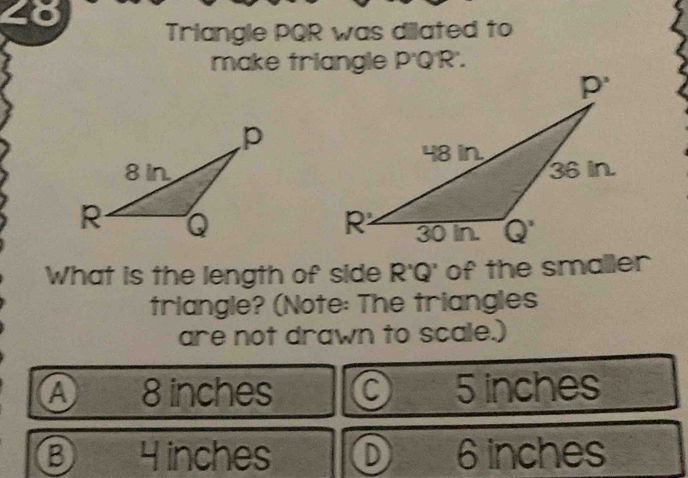 2o
Triangle PQR was dilated to
make triangle P'Q R.
What is the length of side R'Q' of the smaller
triangle? (Note: The triangles
are not drawn to scale.)
Ⓐ  8 inches 5 inches
B 4inches D 6 inches