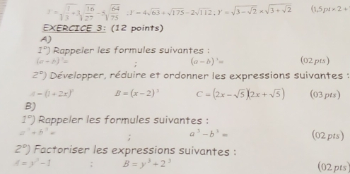 J=sqrt(frac 1)3+3sqrt(frac 16)27-5sqrt(frac 64)75 ∴ Y=4sqrt(63)+sqrt(175)-2sqrt(112), Y=sqrt(3-sqrt 2)* sqrt(3+sqrt 2) (1,5pt* 2+
EXERCICE 3: (12 points) 
A)
1°) Rappeler les formules suivantes :
(a-b)^1= (02pts)
(a-b)^3=
2°) Développer, réduire et ordonner les expressions suivantes :
A=(1+2x)^3 B=(x-2)^3 C=(2x-sqrt(5))(2x+sqrt(5)) (03pts) 
B)
1°) Rappeler les formules suivantes :
a^3-b^3=
a^3+b^3= (02pts)
2°) Factoriser les expressions suivantes :
A=y^3-1 B=y^3+2^3 (02pts)