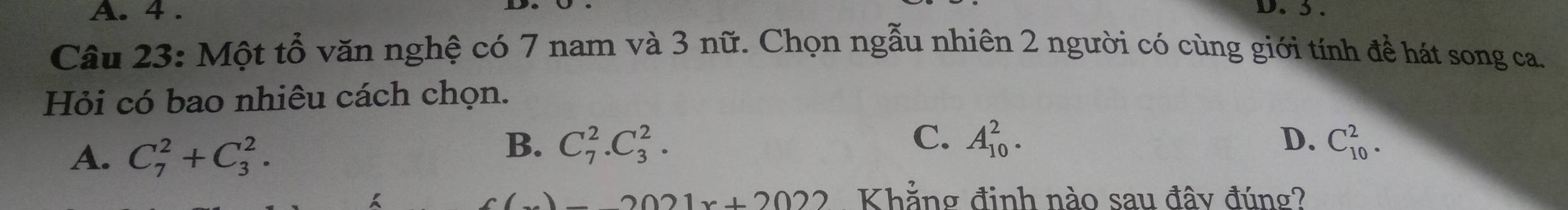 A. 4. D. 3.
Câu 23: Một tổ văn nghệ có 7 nam và 3 nữ. Chọn ngẫu nhiên 2 người có cùng giới tính để hát song ca.
Hỏi có bao nhiêu cách chọn.
A. C_7^2+C_3^2.
C.
B. C_7^2.C_3^2. A_(10)^2. D. C_(10)^2.
2021x+2022 Khẳng định nào sau đây đúng?