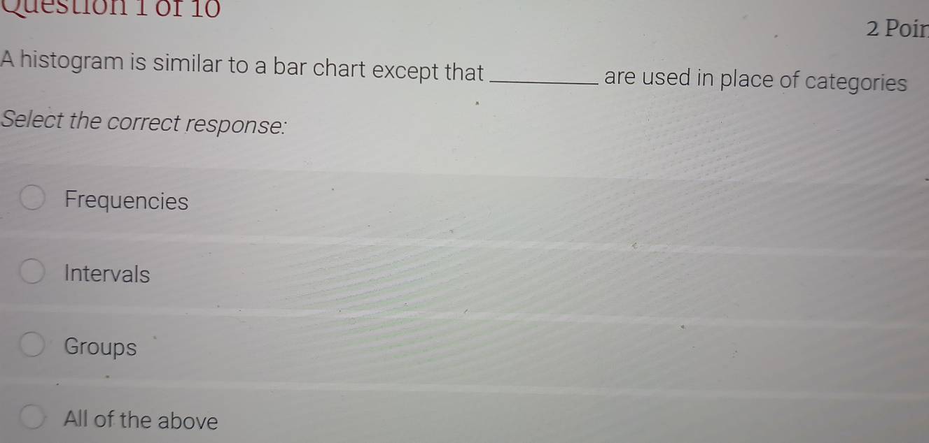 Poir
A histogram is similar to a bar chart except that _are used in place of categories
Select the correct response:
Frequencies
Intervals
Groups
All of the above