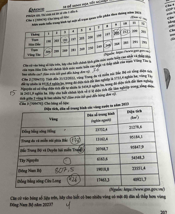 50 đề minh họa tốt nghiệp
Câu 4
sach id GDP I
PHÀN III. Thí sinh trả lời tử câu 1 đến 6.
Cầu
trắc phân theo tháng năm 2023
trồn k
liệu: (Đơ
bằng
thác
Câu
tro
(là
Căn cứ vào bảng số liệu trên, hãy cho biết chênh lệch giữa m
của trạm Hòn Dầu với chênh lệch mức nước biển cao nhật và thấp nhất của trạm Vũng Tàu là
bao nhiêu cm? (làm tròn kết quả đến hàng đơn vị).
Câu 2 [709475]: Tính đến 31/12/2022, vùng Trung du và miền núi Bắc Bộ có tổng diện tích
đắt tự nhiên là 9518,4 nghin ha, trong đó diện tích đắt lâm nghiệp là 5735,4 nghìn ha; vùng Tây
Nguyên có có tổng diện tích đắt tự nhiên là 5454,8 nghìn ha, trong đó diện tích đắt lãm nghiệp
là 2451,9 nghìn ha. Hãy cho biết chênh lệch về tỉ lệ diện tích đất lâm nghiệp trong tổng diện
tích giữa 2 vùng là bao nhiêu %? (làm tròn kết quả đến hàng đơn vị).
Câu 3 [709476]: Cho bảng số liệu:
2023
Căn cứ vào băng số liệu trên, hãy cho biết có bao nhiêu vùng có mật độ dân số thắp hơn vùng
Đông Nam Bộ năm 2023?
207