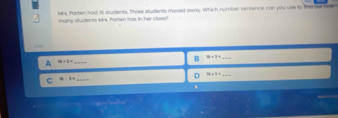 Mirs. Parten had 16 students. Three students moved away. Which number sentence can you use to lind ou no w
many students Mrs. Parten has in her class?
30027
B 16+3= _
A 16/ 3= _
16* 3= _
_ 16· 3=