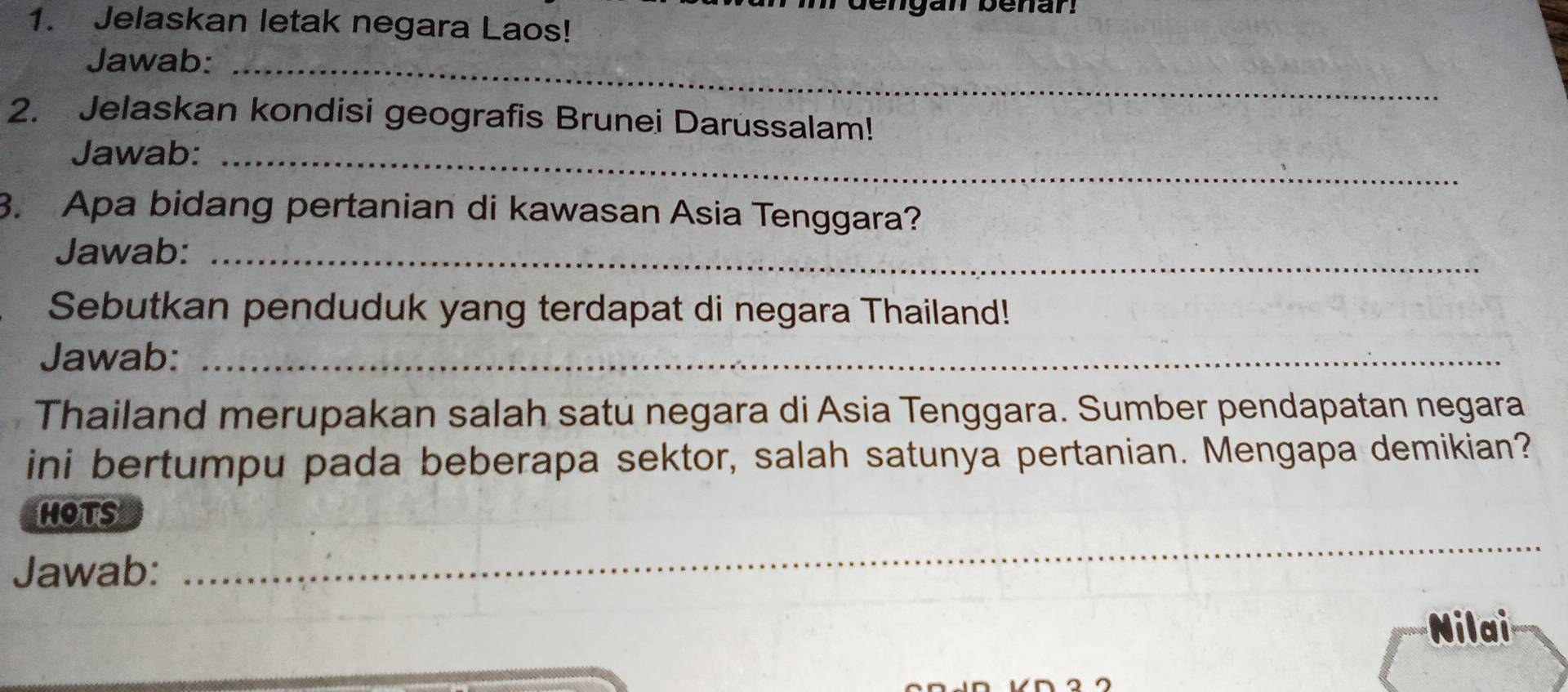 Jelaskan letak negara Laos! 
Jawab:_ 
2. Jelaskan kondisi geografis Brunei Darussalam! 
Jawab:_ 
3. Apa bidang pertanian di kawasan Asia Tenggara? 
Jawab:_ 
Sebutkan penduduk yang terdapat di negara Thailand! 
Jawab:_ 
Thailand merupakan salah satu negara di Asia Tenggara. Sumber pendapatan negara 
ini bertumpu pada beberapa sektor, salah satunya pertanian. Mengapa demikian? 
_ 
hots 
Jawab: 
Nilai