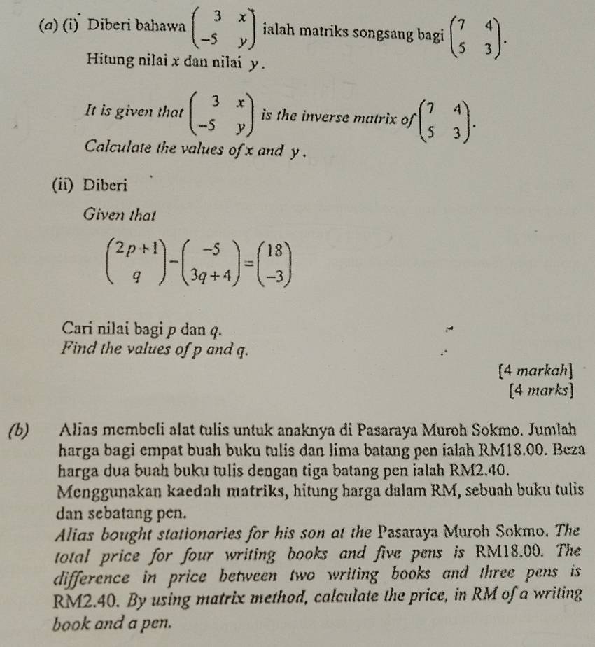 (α) (i) Diberi bahawa beginpmatrix 3&x -5&yendpmatrix ialah matriks songsang bagi beginpmatrix 7&4 5&3endpmatrix. 
Hitung nilai x dan nilai y. 
It is given that beginpmatrix 3&x -5&yendpmatrix is the inverse matrix of beginpmatrix 7&4 5&3endpmatrix. 
Calculate the values of x and y. 
(ii) Diberi 
Given that
beginpmatrix 2p+1 qendpmatrix -beginpmatrix -5 3q+4endpmatrix =beginpmatrix 18 -3endpmatrix
Cari nilai bagi p dan q. 
Find the values of p and q. 
[4 markah] 
[4 marks] 
(b) Alias membeli alat tulis untuk anaknya di Pasaraya Muroh Sokmo. Jumlah 
harga bagi empat buah buku tulis dan lima batang pen ialah RM18.00. Beza 
harga dua buah buku tulis dengan tiga batang pen ialah RM2.40. 
Menggunakan kaedah matriks, hitung harga dalam RM, sebuah buku tulis 
dan sebatang pen. 
Alias bought stationaries for his son at the Pasaraya Muroh Sokmo. The 
total price for four writing books and five pens is RM18.00. The 
difference in price between two writing books and three pens is
RM2.40. By using matrix method, calculate the price, in RM of a writing 
book and a pen.